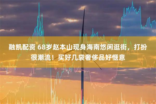 融凯配资 68岁赵本山现身海南悠闲逛街，打扮很潮流！买好几袋奢侈品好惬意