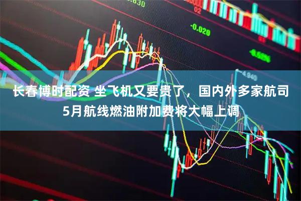 长春博时配资 坐飞机又要贵了，国内外多家航司5月航线燃油附加费将大幅上调
