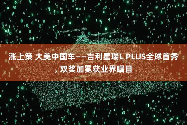 涨上策 大美中国车——吉利星瑞L PLUS全球首秀, 双奖加冕获业界瞩目
