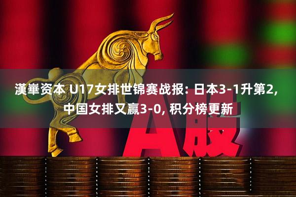 漢崋资本 U17女排世锦赛战报: 日本3-1升第2, 中国女排又赢3-0, 积分榜更新