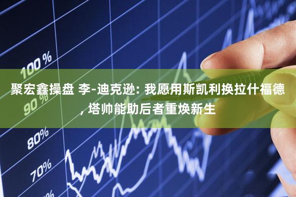 聚宏鑫操盘 李-迪克逊: 我愿用斯凯利换拉什福德, 塔帅能助后者重焕新生