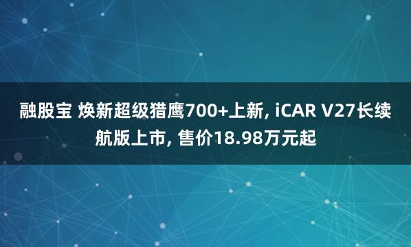 融股宝 焕新超级猎鹰700+上新, iCAR V27长续航版上市, 售价18.98万元起