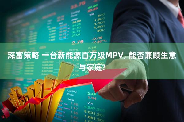 深富策略 一台新能源百万级MPV, 能否兼顾生意与家庭?